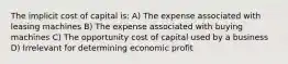 The implicit cost of capital is: A) The expense associated with leasing machines B) The expense associated with buying machines C) The opportunity cost of capital used by a business D) Irrelevant for determining economic profit