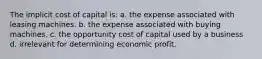 The implicit cost of capital is: a. the expense associated with leasing machines. b. the expense associated with buying machines. c. the opportunity cost of capital used by a business d. irrelevant for determining economic profit.