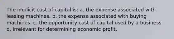 The implicit cost of capital is: a. the expense associated with leasing machines. b. the expense associated with buying machines. c. the opportunity cost of capital used by a business d. irrelevant for determining economic profit.