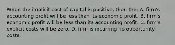 When the implicit cost of capital is positive, then the: A. firm's accounting profit will be less than its economic profit. B. firm's economic profit will be less than its accounting profit. C. firm's explicit costs will be zero. D. firm is incurring no opportunity costs.