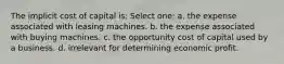 The implicit cost of capital is: Select one: a. the expense associated with leasing machines. b. the expense associated with buying machines. c. the opportunity cost of capital used by a business. d. irrelevant for determining economic profit.