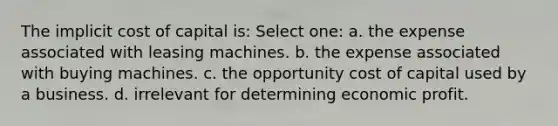 The implicit cost of capital is: Select one: a. the expense associated with leasing machines. b. the expense associated with buying machines. c. the opportunity cost of capital used by a business. d. irrelevant for determining economic profit.