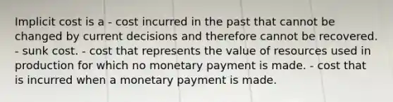 Implicit cost is a - cost incurred in the past that cannot be changed by current decisions and therefore cannot be recovered. - sunk cost. - cost that represents the value of resources used in production for which no monetary payment is made. - cost that is incurred when a monetary payment is made.