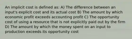 An implicit cost is defined as: A) The difference between an input's explicit cost and its actual cost B) The amount by which economic profit exceeds accounting profit C) The opportunity cost of using a resource that is not explicitly paid out by the firm D) The amount by which the money spent on an input to production exceeds its opportunity cost