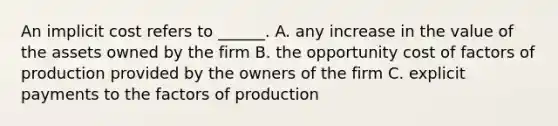 An implicit cost refers to ______. A. any increase in the value of the assets owned by the firm B. the opportunity cost of factors of production provided by the owners of the firm C. explicit payments to the factors of production