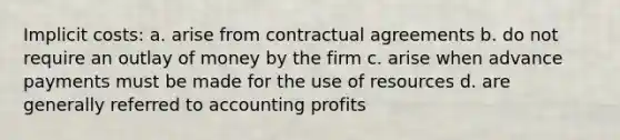 Implicit costs: a. arise from contractual agreements b. do not require an outlay of money by the firm c. arise when advance payments must be made for the use of resources d. are generally referred to accounting profits