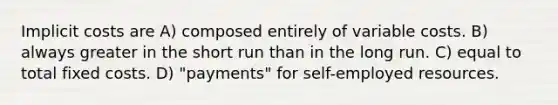 Implicit costs are A) composed entirely of variable costs. B) always greater in the short run than in the long run. C) equal to total fixed costs. D) "payments" for self-employed resources.