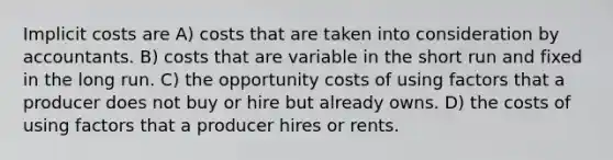 Implicit costs are A) costs that are taken into consideration by accountants. B) costs that are variable in the short run and fixed in the long run. C) the opportunity costs of using factors that a producer does not buy or hire but already owns. D) the costs of using factors that a producer hires or rents.