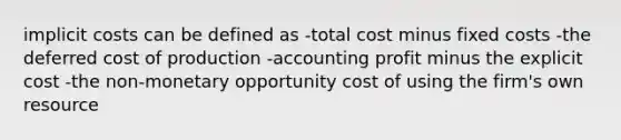 implicit costs can be defined as -total cost minus fixed costs -the deferred cost of production -accounting profit minus the explicit cost -the non-monetary opportunity cost of using the firm's own resource