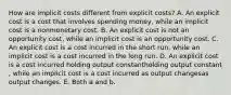 How are implicit costs different from explicit​ costs? A. An explicit cost is a cost that involves spending​ money, while an implicit cost is a nonmonetary cost. B. An explicit cost is not an opportunity​ cost, while an implicit cost is an opportunity cost. C. An explicit cost is a cost incurred in the short ​run, while an implicit cost is a cost incurred in the long run. D. An explicit cost is a cost incurred holding output constantholding output constant​, while an implicit cost is a cost incurred as output changesas output changes. E. Both a and b.