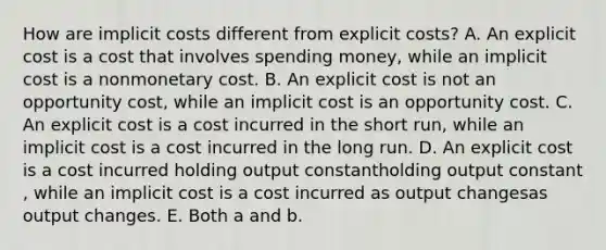 How are implicit costs different from explicit​ costs? A. An explicit cost is a cost that involves spending​ money, while an implicit cost is a nonmonetary cost. B. An explicit cost is not an opportunity​ cost, while an implicit cost is an opportunity cost. C. An explicit cost is a cost incurred in the short ​run, while an implicit cost is a cost incurred in the long run. D. An explicit cost is a cost incurred holding output constantholding output constant​, while an implicit cost is a cost incurred as output changesas output changes. E. Both a and b.