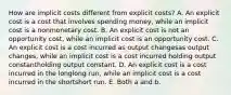 How are implicit costs different from explicit​ costs? A. An explicit cost is a cost that involves spending​ money, while an implicit cost is a nonmonetary cost. B. An explicit cost is not an opportunity​ cost, while an implicit cost is an opportunity cost. C. An explicit cost is a cost incurred as output changesas output changes​, while an implicit cost is a cost incurred holding output constantholding output constant. D. An explicit cost is a cost incurred in the longlong ​run, while an implicit cost is a cost incurred in the shortshort run. E. Both a and b.