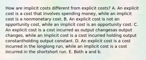 How are implicit costs different from explicit​ costs? A. An explicit cost is a cost that involves spending​ money, while an implicit cost is a nonmonetary cost. B. An explicit cost is not an opportunity​ cost, while an implicit cost is an opportunity cost. C. An explicit cost is a cost incurred as output changesas output changes​, while an implicit cost is a cost incurred holding output constantholding output constant. D. An explicit cost is a cost incurred in the longlong ​run, while an implicit cost is a cost incurred in the shortshort run. E. Both a and b.