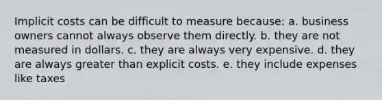 Implicit costs can be difficult to measure because: a. business owners cannot always observe them directly. b. they are not measured in dollars. c. they are always very expensive. d. they are always greater than explicit costs. e. they include expenses like taxes