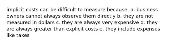 implicit costs can be difficult to measure because: a. business owners cannot always observe them directly b. they are not measured in dollars c. they are always very expensive d. they are always greater than explicit costs e. they include expenses like taxes