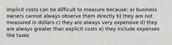 implicit costs can be difficult to measure because: a) business owners cannot always observe them directly b) they are not measured in dollars c) they are always very expensive d) they are always greater than explicit costs e) they include expenses like taxes