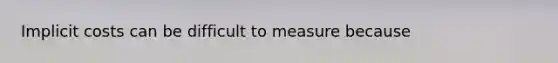 Implicit costs can be difficult to measure because