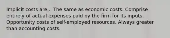 Implicit costs are... The same as economic costs. Comprise entirely of actual expenses paid by the firm for its inputs. Opportunity costs of self-employed resources. Always greater than accounting costs.