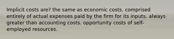 Implicit costs are? the same as economic costs. comprised entirely of actual expenses paid by the firm for its inputs. always greater than accounting costs. opportunity costs of self-employed resources.