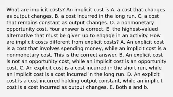 What are implicit​ costs? An implicit cost is A. a cost that changes as output changes. B. a cost incurred in the long run. C. a cost that remains constant as output changes. D. a nonmonetary opportunity cost. Your answer is correct. E. the​ highest-valued alternative that must be given up to engage in an activity. How are implicit costs different from explicit​ costs? A. An explicit cost is a cost that involves spending​ money, while an implicit cost is a nonmonetary cost. This is the correct answer. B. An explicit cost is not an opportunity​ cost, while an implicit cost is an opportunity cost. C. An explicit cost is a cost incurred in the short ​run, while an implicit cost is a cost incurred in the long run. D. An explicit cost is a cost incurred holding output constant​, while an implicit cost is a cost incurred as output changes. E. Both a and b.