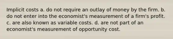 Implicit costs a. do not require an outlay of money by the firm. b. do not enter into the economist's measurement of a firm's profit. c. are also known as variable costs. d. are not part of an economist's measurement of opportunity cost.