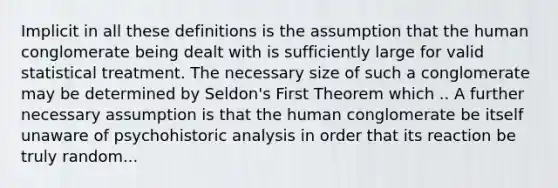 Implicit in all these definitions is the assumption that the human conglomerate being dealt with is sufficiently large for valid statistical treatment. The necessary size of such a conglomerate may be determined by Seldon's First Theorem which .. A further necessary assumption is that the human conglomerate be itself unaware of psychohistoric analysis in order that its reaction be truly random...