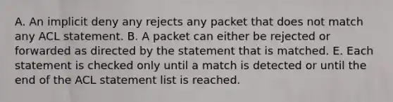 A. An implicit deny any rejects any packet that does not match any ACL statement. B. A packet can either be rejected or forwarded as directed by the statement that is matched. E. Each statement is checked only until a match is detected or until the end of the ACL statement list is reached.