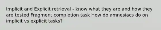 Implicit and Explicit retrieval - know what they are and how they are tested Fragment completion task How do amnesiacs do on implicit vs explicit tasks?