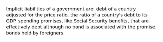 Implicit liabilities of a government are: debt of a country adjusted for the price ratio. the ratio of a country's debt to its GDP. spending promises, like Social Security benefits, that are effectively debt although no bond is associated with the promise. bonds held by foreigners.