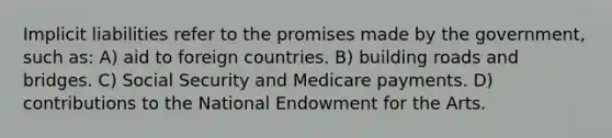 Implicit liabilities refer to the promises made by the government, such as: A) aid to foreign countries. B) building roads and bridges. C) Social Security and Medicare payments. D) contributions to the National Endowment for the Arts.