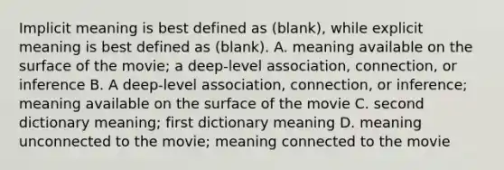 Implicit meaning is best defined as (blank), while explicit meaning is best defined as (blank). A. meaning available on the surface of the movie; a deep-level association, connection, or inference B. A deep-level association, connection, or inference; meaning available on the surface of the movie C. second dictionary meaning; first dictionary meaning D. meaning unconnected to the movie; meaning connected to the movie