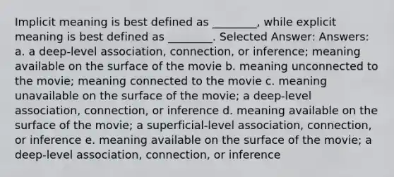 Implicit meaning is best defined as ________, while explicit meaning is best defined as ________. Selected Answer: Answers: a. a deep-level association, connection, or inference; meaning available on the surface of the movie b. meaning unconnected to the movie; meaning connected to the movie c. meaning unavailable on the surface of the movie; a deep-level association, connection, or inference d. meaning available on the surface of the movie; a superficial-level association, connection, or inference e. meaning available on the surface of the movie; a deep-level association, connection, or inference