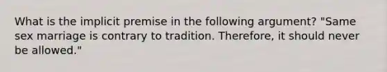 What is the implicit premise in the following argument? "Same sex marriage is contrary to tradition. Therefore, it should never be allowed."