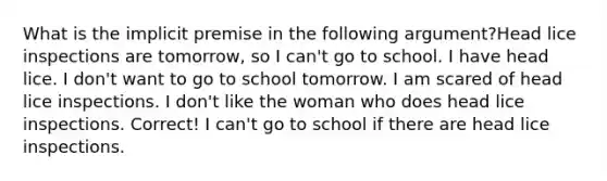 What is the implicit premise in the following argument?Head lice inspections are tomorrow, so I can't go to school. I have head lice. I don't want to go to school tomorrow. I am scared of head lice inspections. I don't like the woman who does head lice inspections. Correct! I can't go to school if there are head lice inspections.