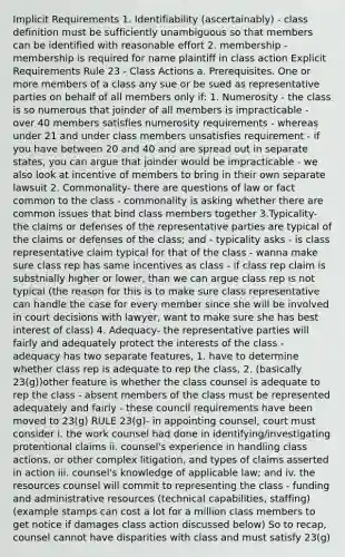 Implicit Requirements 1. Identifiability (ascertainably) - class definition must be sufficiently unambiguous so that members can be identified with reasonable effort 2. membership - membership is required for name plaintiff in class action Explicit Requirements Rule 23 - Class Actions a. Prerequisites. One or more members of a class any sue or be sued as representative parties on behalf of all members only if: 1. Numerosity - the class is so numerous that joinder of all members is impracticable - over 40 members satisfies numerosity requirements - whereas under 21 and under class members unsatisfies requirement - if you have between 20 and 40 and are spread out in separate states, you can argue that joinder would be impracticable - we also look at incentive of members to bring in their own separate lawsuit 2. Commonality- there are questions of law or fact common to the class - commonality is asking whether there are common issues that bind class members together 3.Typicality- the claims or defenses of the representative parties are typical of the claims or defenses of the class; and - typicality asks - is class representative claim typical for that of the class - wanna make sure class rep has same incentives as class - if class rep claim is substnially higher or lower, than we can argue class rep is not typical (the reason for this is to make sure class representative can handle the case for every member since she will be involved in court decisions with lawyer, want to make sure she has best interest of class) 4. Adequacy- the representative parties will fairly and adequately protect the interests of the class - adequacy has two separate features, 1. have to determine whether class rep is adequate to rep the class, 2. (basically 23(g))other feature is whether the class counsel is adequate to rep the class - absent members of the class must be represented adequately and fairly - these council requirements have been moved to 23(g) RULE 23(g)- in appointing counsel, court must consider i. the work counsel had done in identifying/investigating protentional claims ii. counsel's experience in handling class actions, or other complex litigation, and types of claims asserted in action iii. counsel's knowledge of applicable law; and iv. the resources counsel will commit to representing the class - funding and administrative resources (technical capabilities, staffing)(example stamps can cost a lot for a million class members to get notice if damages class action discussed below) So to recap, counsel cannot have disparities with class and must satisfy 23(g)