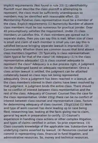 Implicit requirements (Not found in rule 23) (1) Identifiability Plaintiff must describe the class plaintiff is attempting to represent, the class must be sufficiently unambiguous so members may be identified with reasonable effort. (2) Membership Putative class representative must be a member of the class. Explicit requirements (1) Numericity Number of absent class members must be too numerous for practical joinder. Over 40 presumptively satisfies the requirement. Under 21 class members un-satisfies this. If class members are spread out in separate states, then you can say this is met. When size of class is small and claim of each member is small you can say this is satisfied because bringing separate lawsuit is impractical. (2) Commonality Whether there are common issues that bind absent class members together. (3) Typicality Is class representatives claim typical for that of the class? (4) Adequacy (1) Is the class representative adequate? (2) Is class counsel adequate to represent the class? Adequacy is a due process right. A judgment can be challenged based on adequate representation. Once a class action lawsuit is settled, the judgment can be attacked collaterally based on class reps not being represented adequately. Once a judgment has been reached in a lawsuit, all the class members interest in their claims have been resolved by that judgment. A judgment binds the entire class. There should be no conflict of interest between class representative and the rest of the class. Adequacy of Counsel: Counsel files the case for the class representative. Under 23(g) there can be no conflict of interest between class counsel and representative class. Factors for determining adequacy of class counsel. 23(g)(1)(a) (1) Work and type of work counsel has done leading up to case being filed, researching law, looking at the facts giving rise to claim, general leg work in preparation to certify. (2) Counsel's experience in handling class actions or other complex litigation, and types of claims certified in action. So prior experience. (3) Class counsels knowledge of the applicable law. Substantive law underlying claims asserted by lawsuit. (4) Resources counsel will commit in representing class, financial to fund litigation, and administrative resources. So, money and technical resources.