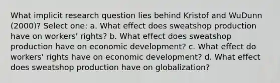 What implicit research question lies behind Kristof and WuDunn (2000)? Select one: a. What effect does sweatshop production have on workers' rights? b. What effect does sweatshop production have on economic development? c. What effect do workers' rights have on economic development? d. What effect does sweatshop production have on globalization?