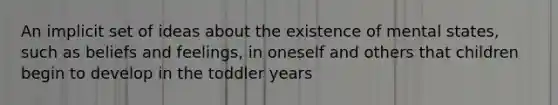 An implicit set of ideas about the existence of mental states, such as beliefs and feelings, in oneself and others that children begin to develop in the toddler years