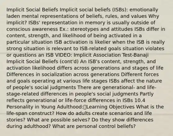 Implicit Social Beliefs Implicit social beliefs (ISBs): emotionally laden mental representations of beliefs, rules, and values Why implicit? ISBs' representation in memory is usually outside of conscious awareness Ex.: stereotypes and attitudes ISBs differ in content, strength, and likelihood of being activated in a particular situation ISB activation is likelier when the ISB is really strong situation is relevant to ISB-related goals situation violates or questions an ISB VIDEO: Implicit Association Test-Banaji Implicit Social Beliefs (cont'd) An ISB's content, strength, and activation likelihood differs across generations and stages of life Differences in socialization across generations Different forces and goals operating at various life stages ISBs affect the nature of people's social judgments There are generational- and life-stage-related differences in people's social judgments Partly reflects generational or life-force differences in ISBs 10.4 Personality in Young Adulthood:Learning Objectives What is the life-span construct? How do adults create scenarios and life stories? What are possible selves? Do they show differences during adulthood? What are personal control beliefs?