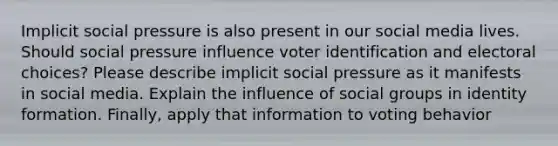 Implicit social pressure is also present in our social media lives. Should social pressure influence voter identification and electoral choices? Please describe implicit social pressure as it manifests in social media. Explain the influence of social groups in identity formation. Finally, apply that information to voting behavior