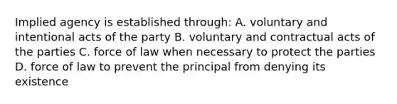 Implied agency is established through: A. voluntary and intentional acts of the party B. voluntary and contractual acts of the parties C. force of law when necessary to protect the parties D. force of law to prevent the principal from denying its existence