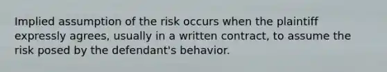 Implied assumption of the risk occurs when the plaintiff expressly agrees, usually in a written contract, to assume the risk posed by the defendant's behavior.