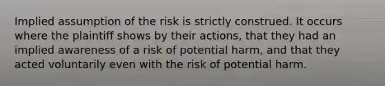 Implied assumption of the risk is strictly construed. It occurs where the plaintiff shows by their actions, that they had an implied awareness of a risk of potential harm, and that they acted voluntarily even with the risk of potential harm.