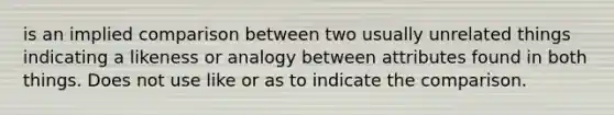 is an implied comparison between two usually unrelated things indicating a likeness or analogy between attributes found in both things. Does not use like or as to indicate the comparison.