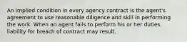 An implied condition in every agency contract is the agent's agreement to use reasonable diligence and skill in performing the work. When an agent fails to perform his or her duties, liability for breach of contract may result.