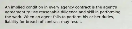 An implied condition in every agency contract is the agent's agreement to use reasonable diligence and skill in performing the work. When an agent fails to perform his or her duties, liability for breach of contract may result.