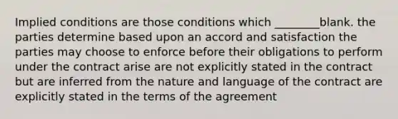 Implied conditions are those conditions which ________blank. the parties determine based upon an accord and satisfaction the parties may choose to enforce before their obligations to perform under the contract arise are not explicitly stated in the contract but are inferred from the nature and language of the contract are explicitly stated in the terms of the agreement