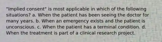 "Implied consent" is most applicable in which of the following situations? a. When the patient has been seeing the doctor for many years. b. When an emergency exists and the patient is unconscious. c. When the patient has a terminal condition. d. When the treatment is part of a clinical research project.