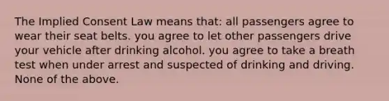 The Implied Consent Law means that: all passengers agree to wear their seat belts. you agree to let other passengers drive your vehicle after drinking alcohol. you agree to take a breath test when under arrest and suspected of drinking and driving. None of the above.