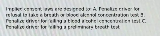 Implied consent laws are designed to: A. Penalize driver for refusal to take a breath or blood alcohol concentration test B. Penalize driver for failing a blood alcohol concentration test C. Penalize driver for failing a preliminary breath test